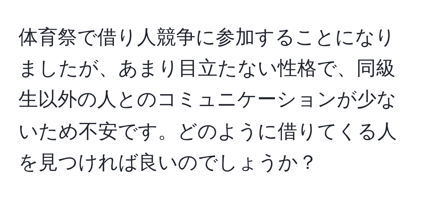 体育祭で借り人競争に参加することになりましたが、あまり目立たない性格で、同級生以外の人とのコミュニケーションが少ないため不安です。どのように借りてくる人を見つければ良いのでしょうか？