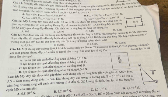 Câu 11:MOt D. lực lử qua các cạnh đều bằng nhau và bằng 0,045 N.
đây dân được vôn gặp thành một khung đay có đạng tam giác vuởng AMN, đặt khung đây vào từ trườc
đều F_2 song sóng với AN. Coi khung đây nằm cổ định tronz mặt nhẳng hình vệ. Xác định vectơ lực từ tác dụng lên các
cạnh tam giác. Cho AM=10cm,AN=5cm,B=3,5.10^(-3)T,1=5,5A. F_AM=0N;F_NA=F_MN=1,2,10^(-3)N.
A. F_NA=ON;F_AM=F_MN=1,925.10^3N B.
C. F_M=0N;F_NA=F_AM=1,2.10^(-3)N. D.
Câu 12:M0t t khung dây hình chữ nhật 30cm* 20cm
phương vuông góc với mặt phẳng khung đây và có cảm ứng từ là ,  được đặt trong một từ trường đều có F_AM=F_MN=F_NA=1,2.10^(-3)N. * Cho dòng điện có cường,
0,1T
độ 5A chạy qua khung dây dẫn này. Xác định lực từ tổng hợp tác dụng lên khung đây. C. 0,1N
A. 0N B. 0,15N
D. 0,5N
Câu 13: Một đoạn dầy dẫn đặt trong một từ trường đều có cảm ứng từ 0,35T. Khi đòng điện cường độ 14,5A chạy qua
trường một góc đoạn đây dẫn, thì đoạn dây dân này bị tác dụng một lực từ bằng 1,65N. Biết hướng của đòng điện hợp với hướng của từn
30° Độ đài của đoạn dây dẫn đặt trong từ trường là bao nhiêu mét?
A. 0,45m. B. 0,25m.
Câu 14: Một khung dây cường độ 0,5 A hình vuỡng cạnh a=20cm C. 0,65m. D. 0,75m.
với mặt phẳng khung dây, có chiều từ ngoài vào trong. Xác định lực và độ lớn . Từ trường có độ lớn 0,15 T có phương vuỡng góc của các lực từ tác
dụng lên các cạnh
A. lực từ qua các cạnh đều bằng nhau và bằng 0,015 N.
B. lực từ qua các cạnh đều bằng nhau và bằng 0,025 N.
C. lực từ qua các cạnh đều bằng nhau và bằng 0,03 N.
D. lực từ qua các cạnh đều bằng nhau và bằng 0,045 N.
Câu 15: Một dây dẫn được uốn gập thành một khung dây có đạng tam giác vuỡng tại A, AM=8cm,
AN=6cm mang dòng điện I=5A.. Đặt khung dây vào trong từ trường đều B=3.10^(-3)T có véc tơ
cảm ứng từ song song với cạnh AN hướng từ A đến N. Giữ khung cổ định, tính lực từ tác dụng lên
cạnh MN của tam giác 
B. 1,2.10^(-3)N. C. 1,5.10^(-3)N. D. 1,8.10^(-3)N.
A. 0,8.10^(-3)N. hình chữ nhật ABCD với AB=30cm,BC=20cm được đặt trong một từ trường đều có
ma đô 5.0A chay qua