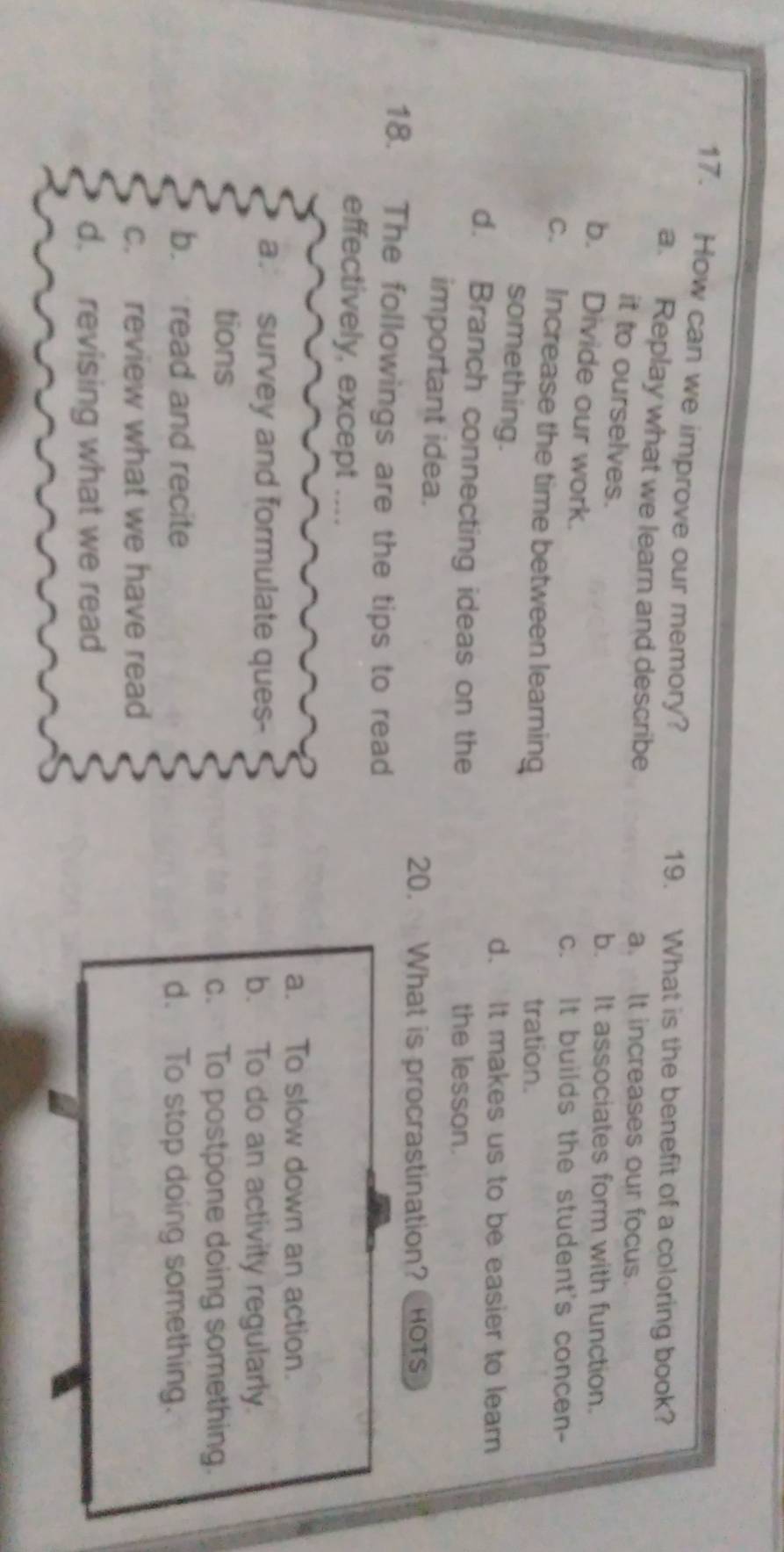 How can we improve our memory? 19. What is the benefit of a coloring book?
a. Replay what we learn and describe a. It increases our focus.
it to ourselves.
b. It associates form with function.
b. Divide our work.
c. It builds the student's concen-
c. Increase the time between learning tration.
something. d. It makes us to be easier to leam
d. Branch connecting ideas on the the lesson.
important idea.
20. What is procrastination? HOTs
18. The followings are the tips to read
effectively, except ...
a. To slow down an action.
a. survey and formulate ques- b. To do an activity regularly.
tions
c. To postpone doing something.
b. read and recite d. To stop doing something.
c. review what we have read
d. revising what we read