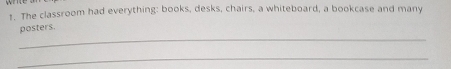 The classroom had everything: books, desks, chairs, a whiteboard, a bookcase and many 
_ 
posters. 
_