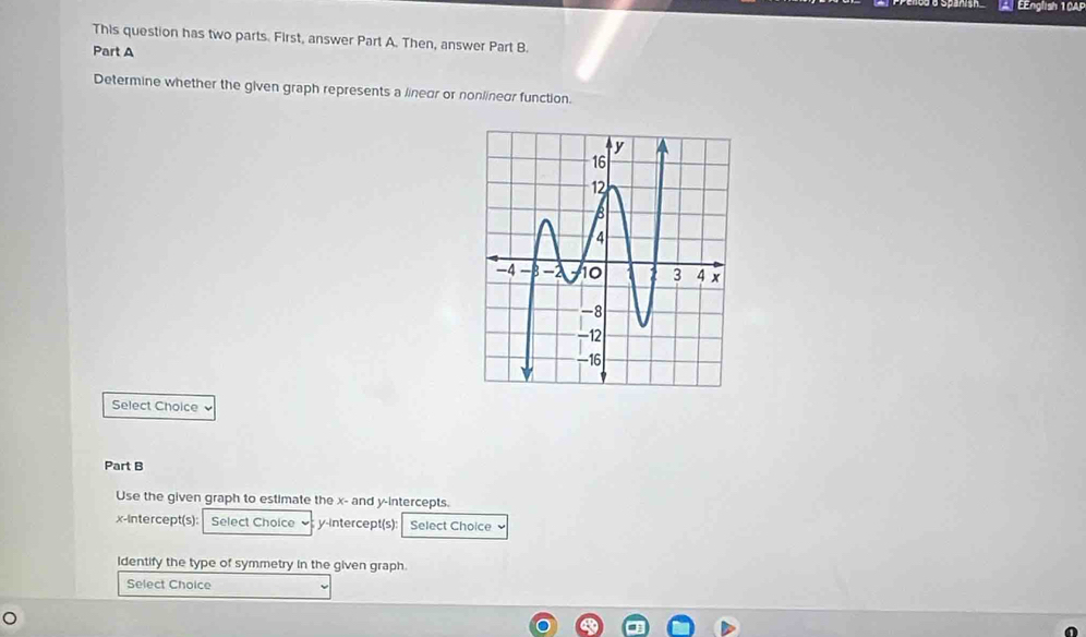 A EEnglish 10AP 
This question has two parts. First, answer Part A. Then, answer Part B. 
Part A 
Determine whether the given graph represents a linear or nonlineur function. 
Select Choice ` 
Part B 
Use the given graph to estimate the x - and y-intercepts. 
x-Intercept(s): Select Choice y-Intercept(s): Select Choice 
Identify the type of symmetry in the given graph. 
Select Choice