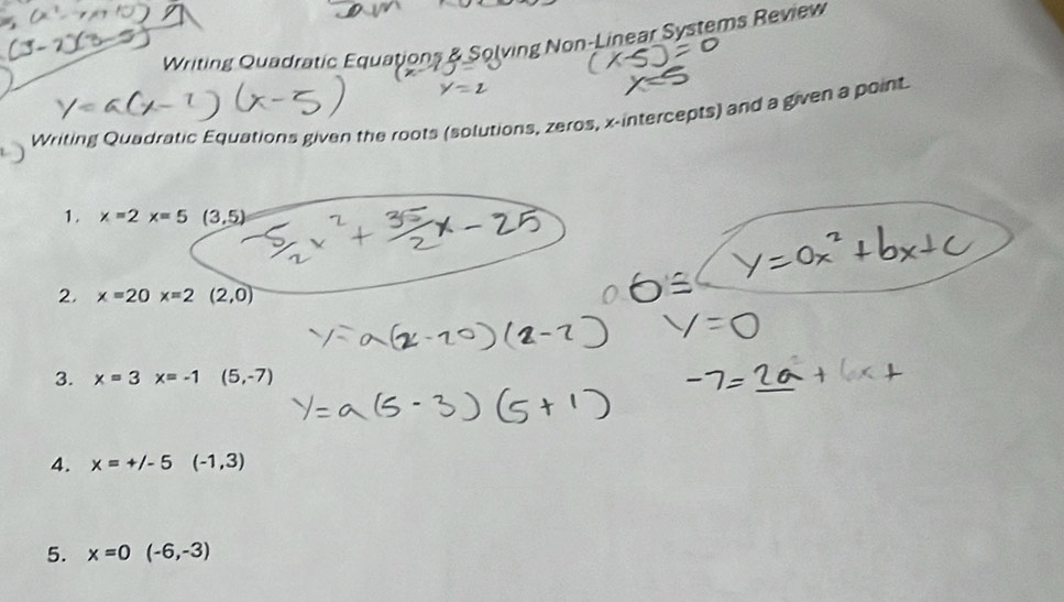 Writing Quadratic Equations & Solving Non-Linear Systems Review 
Writing Quadratic Equations given the roots (solutions, zeros, x-intercepts) and a given a point. 
1. x=2x=5(3,5)
2. x=20x=2(2,0)
3. x=3x=-1(5,-7)
4. x=+/-5(-1,3)
5. x=0(-6,-3)