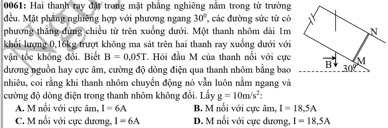 0061: Hai thanh ray đặt trong mặt phăng nghiêng nằm trong từ trường
đều. Mặt phẳng nghiêng hợp với phương ngang 30° , các đường sức từ có
phương thắng đứng chiều từ trên xuống dưới. Một thanh nhôm dài 1m
khối lượng 0,16kg trượt không ma sát trên hai thanh ray xuống dưới với
vận tốc không đổi. Biết B=0,05T. Hỏi đầu M của thanh nối với cực
dương nguồn hay cực âm, cường độ dòng điện qua thanh nhôm bằng bao
nhiêu, coi rằng khi thanh nhôm chuyển động nó vẫn luôn nằm ngang và
cường độ dòng điện trong thanh nhôm không đổi. Lấy g=10m/s^2.
A. M nối với cực âm, I=6A B. M nổi với cực âm, I=18,5A
C. M nối với cực dương, I=6A D. M nối với cực dương, I=18,5A