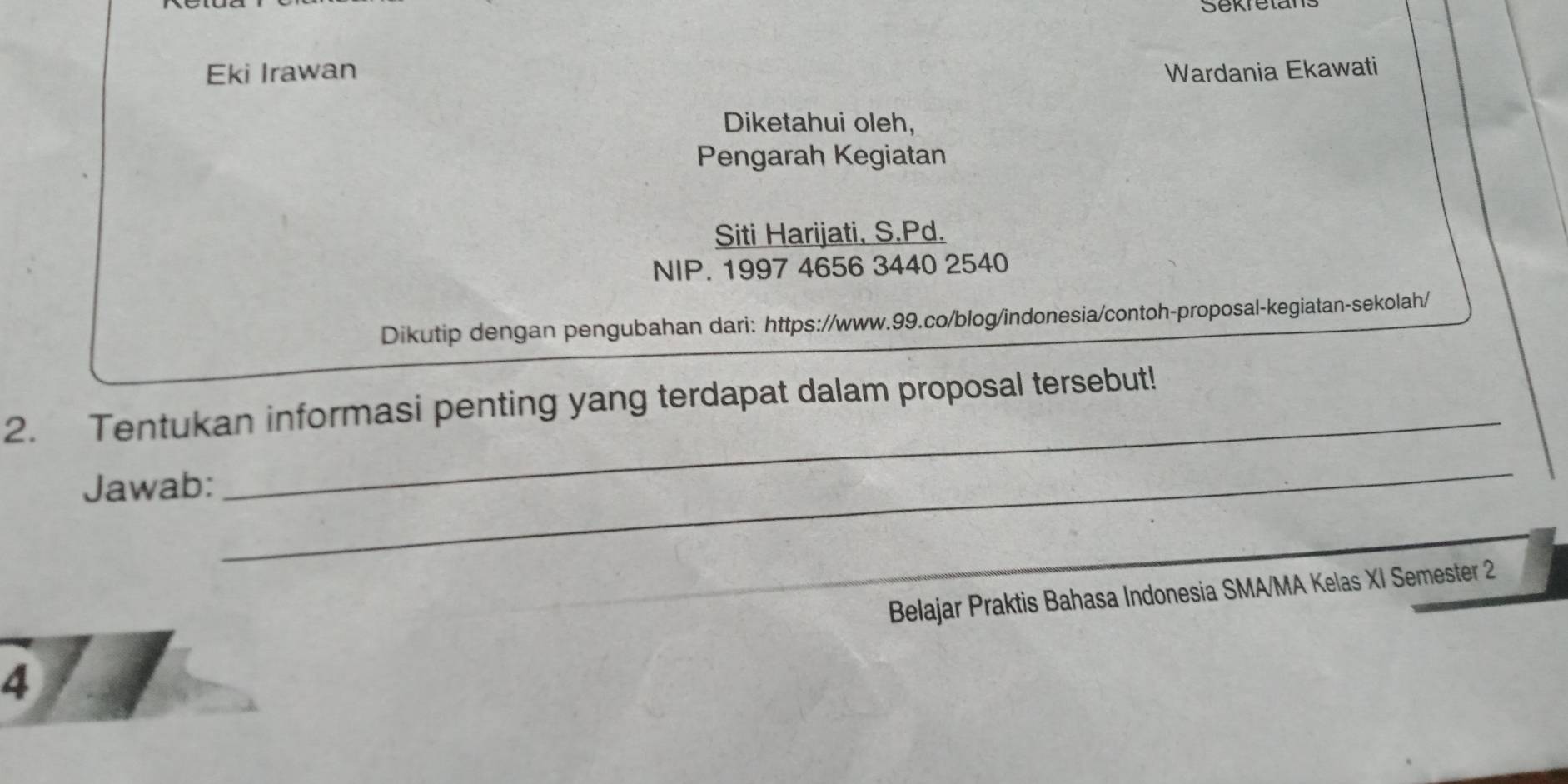 Eki Irawan Wardania Ekawati 
Diketahui oleh, 
Pengarah Kegiatan 
Siti Harijati, S.Pd. 
NIP. 1997 4656 3440 2540 
Dikutip dengan pengubahan dari: https://www.99.co/blog/indonesia/contoh-proposal-kegiatan-sekolah/ 
2. Tentukan informasi penting yang terdapat dalam proposal tersebut! 
Jawab: 
_ 
_ 
Belajar Praktis Bahasa Indonesia SMA/MA Kelas XI Semester 2 
4