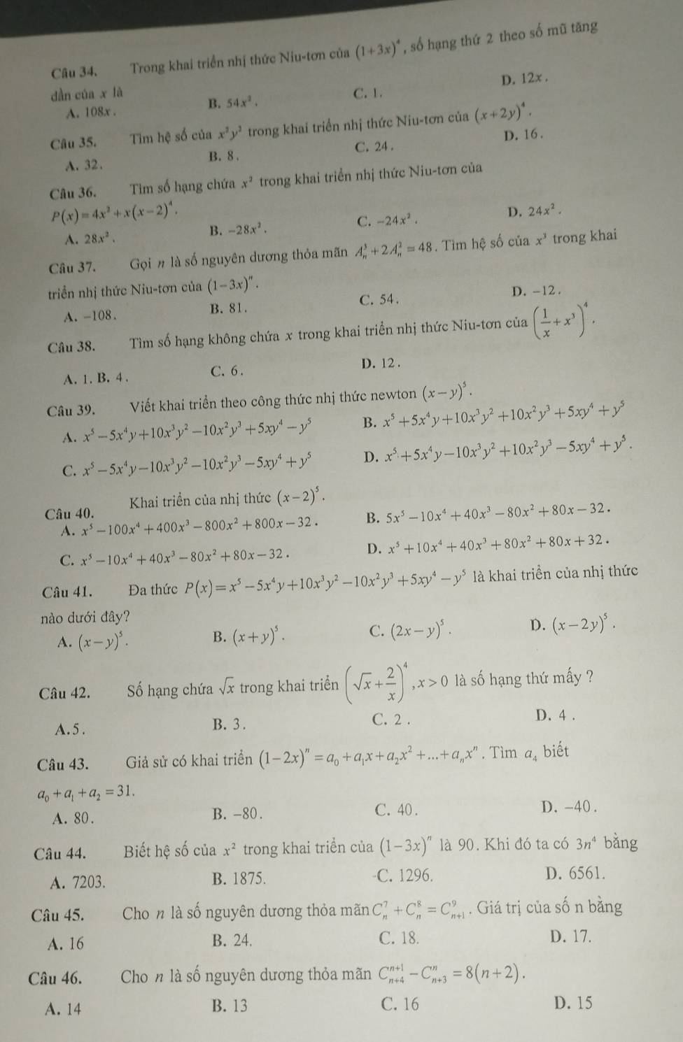 Trong khai triển nhị thức Niu-tơn của (1+3x)^4 , số hạng thứ 2 theo số mũ tăng
D. 12x ,
dàn của x là C. 1.
A. 108x .
B. 54x^2.
Câu 35. Tim hệ số của x^2y^2 trong khai triển nhị thức Niu-tơn của (x+2y)^4.
C. 24 .
A. 32. B. 8 . D. 16.
Câu 36. Tim số hạng chứa x^2 trong khai triển nhị thức Niu-tơn của
P(x)=4x^2+x(x-2)^4.
D. 24x^2.
C.
B. -28x^2. -24x^2.
A. 28x^2.
Câu 37. Gọi n là số nguyên dương thỏa mãn A_n^(3+2A_n^2=48. Tìm hệ số của x^3) trong khai
triển nhị thức Niu-tơn của (1-3x)^n.
C. 54 .
A. -108. B. 81. D. -12 .
Câu 38. Tìm số hạng không chứa x trong khai triển nhị thức Niu-tơn của ( 1/x +x^3)^4,
A. 1. B. 4 . C. 6 . D. 12 .
Câu 39. Viết khai triển theo công thức nhị thức newton (x-y)^5.
A. x^5-5x^4y+10x^3y^2-10x^2y^3+5xy^4-y^5 B. x^5+5x^4y+10x^3y^2+10x^2y^3+5xy^4+y^5
C. x^5-5x^4y-10x^3y^2-10x^2y^3-5xy^4+y^5 D. x^5+5x^4y-10x^3y^2+10x^2y^3-5xy^4+y^5.
Khai triển của nhị thức (x-2)^5.
Câu 40. x^5-100x^4+400x^3-800x^2+800x-32.
B. 5x^5-10x^4+40x^3-80x^2+80x-32.
A.
C. x^5-10x^4+40x^3-80x^2+80x-32.
D. x^5+10x^4+40x^3+80x^2+80x+32.
Câu 41. Đa thức P(x)=x^5-5x^4y+10x^3y^2-10x^2y^3+5xy^4-y^5 là khai triền của nhị thức
nào dưới đây?
A. (x-y)^5.
C.
B. (x+y)^5. (2x-y)^5.
D. (x-2y)^5.
Câu 42. Số hạng chứa sqrt(x) trong khai triển (sqrt(x)+ 2/x )^4,x>0 là số hạng thứ mấy ?
C. 2 .
A. 5 . B. 3 . D. 4 .
Câu 43. Giả sử có khai triển (1-2x)^n=a_0+a_1x+a_2x^2+...+a_nx^n. Tìm a, biết
a_0+a_1+a_2=31.
A. 80 . B. -80 . C. 40 .
D. -40 .
Câu 44. Biết hệ số của x^2 trong khai triển của (1-3x)^n là 90. Khi đó ta có 3n^4 bǎng
A. 7203. B. 1875. C. 1296. D. 6561.
Câu 45. Cho n là số nguyên dương thỏa mãn C_n^7+C_n^8=C_(n+1)^9. Giá trị của số n bằng
A. 16 B. 24. C. 18. D. 17.
Câu 46. Cho n là số nguyên dương thỏa mãn C_(n+4)^(n+1)-C_(n+3)^n=8(n+2).
A. 14 B. 13 C. 16 D. 15