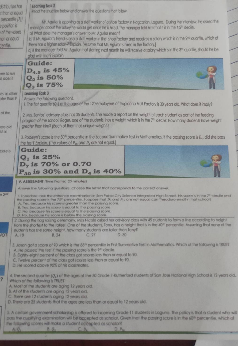 distribution has Learning Task 2
ss than or equal Read the situation below and answer the questions that follow.
percentile (P₃) Mr. Aguilar is applying as a stoff worker of a shoe factory in Nagcarlan, Laguna. During the interview, he asked the
e position is manager about the salary he would get once he is hired. The manager told him that it is in the 4.5^(th) decile.
of the values a) What does the manager's answer to Mr. Aguilar mean?
han or equal b) If Mr. Aguilar's friend is also a staff worker in that shoe factory and receives a salary which is in the 2^(nd) quartile, which of
centile. them has a higher salary? Explain. [Assume that Mr. Aguilar is hired in the factory.]
c] If the manager told Mr. Aguilar that starting next month he will receive a salary which is in the 3^(rd) quartile, should he be
glad with that? Explain,
Guide:
yers to run D_4.5is45%
at does it Q_2is50%
Q_3is75%
es. In other Learning Task 3
ater than 9 Answer the following questions.
1. The first quartile (Q+) of the ages of the 120 employees of Tropicana Fruit Factory is 30 years old. What does it imply?
of the 2. Mrs. Santos' advisory class has 35 students. She made a report on the weight of each student as part of the feeding
program of the school. Roger, one of the students, has a weight which is in the 7^(th) decile. How many students have weight
ars old. greater than him? (Each of them has unique weight.)
d. In
3. Rodelyn's score is the 30^(th) percentile in the Second Summative Test in Mathematics. If the passing score is D. did she pass
the test? Explain. (The values of P_30 andD are not equal.
core is Guide:
Q_1 is 25%
D_7 is 70% or 0.70
P_3 o is 30% and D_4 is 40%
V. ASSESSMENT (Time Frame: 20 minutes)
Answer the following questions, Choose the letter that corresponds to the correct answer.
2^(nd) l. Theodoro took the entrance examination in San Pablo City Science Integrafed High School. His score is in the decile and
the passing score is the 75° percentile. Suppose that D and Py are not equal, can Theodoro enroll in that school?
A. Yes, because his score is greater than the passing score.
B. Yes. because his score is equal to the passing score.
C. No. because his score is equal to the passing score.
D. No, because his score is below the passing score.
2. During the flag raising ceremony, Miss Nicole asked her advisory class with 45 students to form a line according to height
from the shortest to the tallest. One of the students, Tony, has a height that is in the 40^(th) percentile. Assuming that none of the
students has the same height, how many students are taller than Tony?
NOT A. 18 B. 24 C. 27 D. 30
3. Jason got a score of 90 which is the 88° percentile in First Summative Test in Mathematics. Which of the following is TRUE?
A. He passed the test if the passing score is the 9^(th) decile.
B. Eighty-eight percent of the class got scores less than or equal to 90.
C. Twelve percent of the class got scores less than or equal to 90.
D. He scored above 90% of his classmates.
4. The secand quartile (Q_2) of the ages of the 50 Grade 7-Rutherford students of San Jose National High School is 12 years old.
? Which of the following is TRUE?
A. Most of the students are aging 12 years old.
B. All of the students are aging 12 years old.
C. There are 12 students aging 12 years old.
D. There are 25 students that the ages are less than or equal to 12 years old.
5. A certain government scholarship is offered to incoming Grade 11 students in Laguna. The policy is that a student who will
pass the qualifying examination will be accepted as scholar. Given that the passing score is in the 60^(th) percentile, which o
the following scores will make a student accepted as scholar?
A. Q, B. Q_3 C. D_4 D. P_10