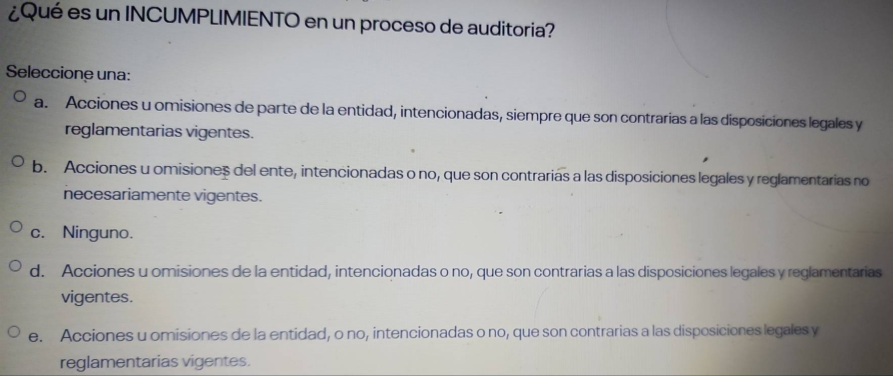 ¿Qué es un INCUMPLIMIENTO en un proceso de auditoria?
Seleccione una:
a. Acciones u omisiones de parte de la entidad, intencionadas, siempre que son contrarias a las disposiciones legales y
reglamentarias vigentes.
b. Acciones u omisiones del ente, intencionadas o no, que son contrarias a las disposiciones legales y reglamentarias no
necesariamente vigentes.
c. Ninguno.
d. Acciones u omisiones de la entidad, intencionadas o no, que son contrarias a las disposiciones legales y reglamentarias
vigentes.
e. Acciones u omisiones de la entidad, o no, intencionadas o no, que son contrarias a las disposiciones legales y
reglamentarias vigentes.