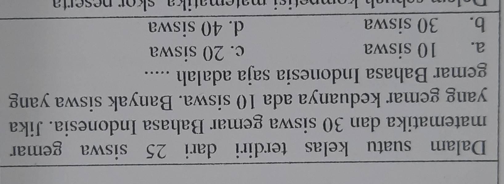 Dalam suatu kelas terdiri dari 25 siswa gemar
matematika dan 30 siswa gemar Bahasa Indonesia. Jika
yang gemar keduanya ada 10 siswa. Banyak siswa yang
gemar Bahasa Indonesia saja adalah .....
a. 10 siswa c. 20 siswa
b. 30 siswa d. 40 siswa
kompetisi matematika skor neserta