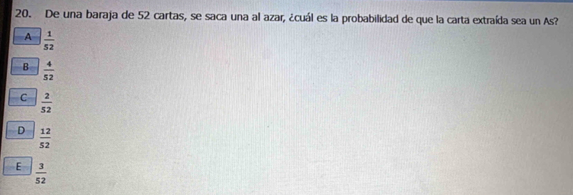 De una baraja de 52 cartas, se saca una al azar, ¿cuál es la probabilidad de que la carta extraída sea un As?
A  1/52 
B  4/52 
C  2/52 
D  12/52 
E  3/52 