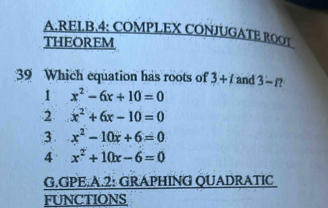 RELB.4: COMPLEX CONJUGATE ROOT
THEOREM
39 Which equation has roots of 3+t and 3-n
1 x^2-6x+10=0
2 x^2+6x-10=0
3 x^2-10x+6=0
4 x^2+10x-6=0
G.GPE.A.2: GRAPHÍNG QUADRATIC
FUNCTIONS