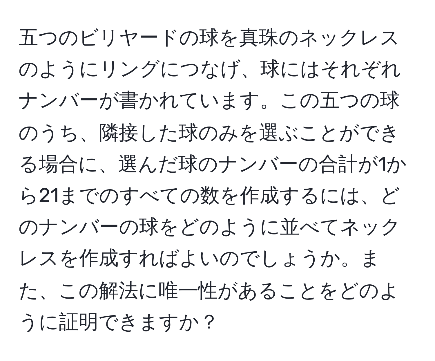 五つのビリヤードの球を真珠のネックレスのようにリングにつなげ、球にはそれぞれナンバーが書かれています。この五つの球のうち、隣接した球のみを選ぶことができる場合に、選んだ球のナンバーの合計が1から21までのすべての数を作成するには、どのナンバーの球をどのように並べてネックレスを作成すればよいのでしょうか。また、この解法に唯一性があることをどのように証明できますか？