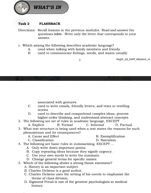 WHAT’S IN
Task 2 FLASHBACK
Directions: Recall lessons in the previous modules. Read and answer the
questions below. Write only the letter that corresponds to your
answer.
1. Which among the following describes academic language?
A. used when talking with family members and friends
B. used to communicate feelings, needs, and wants usually
2 NegOr_Q3_EAPP_Module5_v2
associated with gestures
C. used to write emails, friendly letters, and texts or retelling
stories
D. used to describe and comprehend complex ideas, process
higher-order thinking, and understand abstract concepts
2. The following are set of rules in academic language, EXCEPT
A. Explicit B. Formal C. Informal D. Factual
3. What text structure is being used when a text states the reasons for such
phenomenon and its consequences?
A. Cause and Effect B. Exemplification
C. Classification D. Narration
4. The following are basic rules in summarizing, EXCEPT ...
A. Only write down important points.
B. Copy repeating ideas because they signify urgency.
C. Use your own words to write the summary.
D. Change general terms for specific names.
5. Which of the following shows a strong thesis statement?
A. History is an important subject.
B. Charles Dickens is a good author.
C. Charles Dickens uses the setting of his novels to emphasize the
theme of class division.
D. Sigmund Freud is one of the greatest psychologists in medical
history.