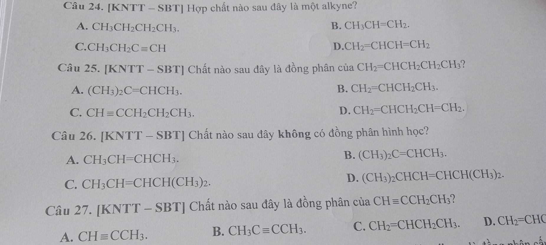 [KNTT - 8 SBT | Hợp chất nào sau đây là một alkyne?
A. CH_3CH_2CH_2CH_3. B. CH_3CH=CH_2.
C. CH_3CH_2Cequiv CH D. CH_2=CHCH=CH_2
Câu 25. [KNTT-SBT] Chất nào sau đây là đồng phân của CH_2=CHCH_2CH_2CH_3 2
A. (CH_3)_2C=CHCH_3. B. CH_2=CHCH_2CH_3.
C. CHequiv CCH_2CH_2CH_3. D. CH_2=CHCH_2CH=CH_2. 
Câu 26 . [KNTT-SBT] Chất nào sau đây không có đồng phân hình học?
A. CH_3CH=CHCH_3.
B. (CH_3)_2C=CHCH_3.
C. CH_3CH=CHCH(CH_3)_2.
D. (CH_3)_2CHCH=CHCH(CH_3)_2. 
Câu 27. [KNTT-SBT] Chất nào sau đây là đồng phân của CHequiv CCH_2CH_3
A. CHequiv CCH_3. CH_3Cequiv CCH_3. C. CH_2=CHCH_2CH_3. D. CH_2=CHC
B.