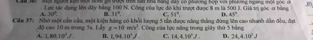 Ca 36: 'Một người keo một nóm gỗ trưột trên sản nhà bảng đây có phương hợp với phương ngang một góc ớ
Lực tác dụng lên dây bằng 100 N. Công của lực đó khi trượt được 8 m là 500 J. Giá trị góc α bằng
A. 30^0. B. 31^0. C. 51^0. D. 45^0. 
Câu 37: Nhờ một cần cầu, một kiện hàng có khối lượng 5 tấn được nâng thẳng đứng lên cao nhanh dần đều, đạt
độ cao 10 m trong 5s. Lấy g=10m/s^2. Công của lực nâng trong giây thứ 5 bằng
A. 1,80.10^5J. B. 1,94.10^5J. C. 14, 4.10^3J. D. 24, 4.10^3J