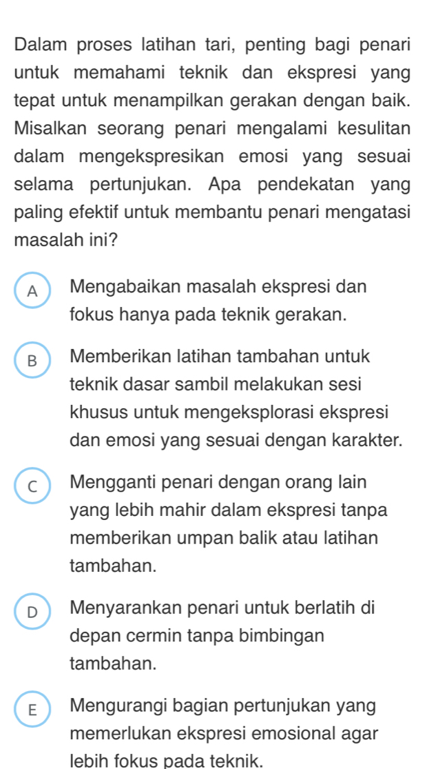 Dalam proses latihan tari, penting bagi penari
untuk memahami teknik dan ekspresi yang
tepat untuk menampilkan gerakan dengan baik.
Misalkan seorang penari mengalami kesulitan
dalam mengekspresikan emosi yang sesuai
selama pertunjukan. Apa pendekatan yang
paling efektif untuk membantu penari mengatasi
masalah ini?
A Mengabaikan masalah ekspresi dan
fokus hanya pada teknik gerakan.
B ) Memberikan latihan tambahan untuk
teknik dasar sambil melakukan sesi
khusus untuk mengeksplorasi ekspresi
dan emosi yang sesuai dengan karakter.
C Mengganti penari dengan orang lain
yang lebih mahir dalam ekspresi tanpa
memberikan umpan balik atau latihan
tambahan.
D Menyarankan penari untuk berlatih di
depan cermin tanpa bimbingan
tambahan.
E Mengurangi bagian pertunjukan yang
memerlukan ekspresi emosional agar
lebih fokus pada teknik.