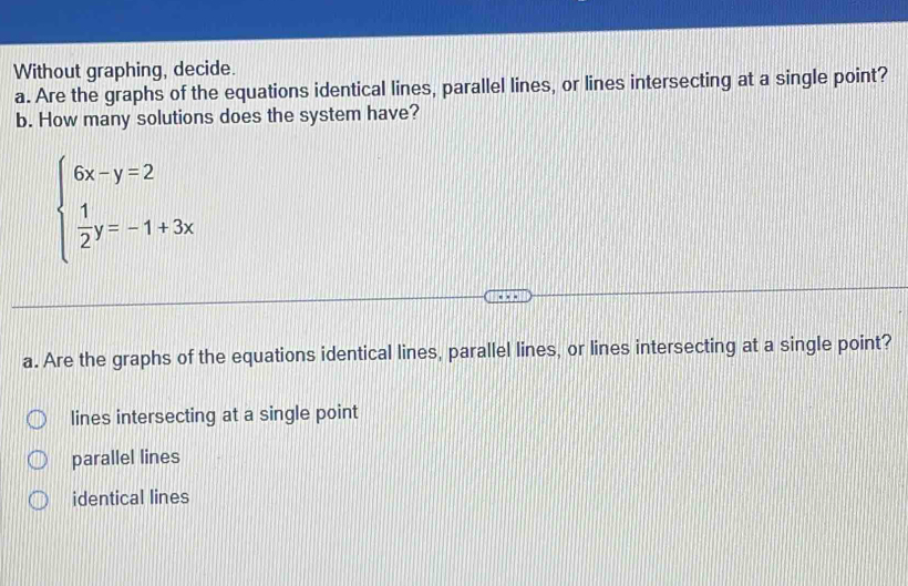 Without graphing, decide.
a. Are the graphs of the equations identical lines, parallel lines, or lines intersecting at a single point?
b. How many solutions does the system have?
beginarrayl 6x-y=2  1/2 y=-1+3xendarray.
a. Are the graphs of the equations identical lines, parallel lines, or lines intersecting at a single point?
lines intersecting at a single point
parallel lines
identical lines