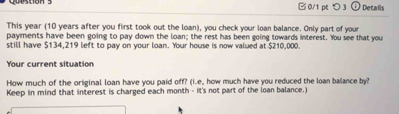 □0/1 pt つ 3 Details 
This year (10 years after you first took out the loan), you check your loan balance. Only part of your 
payments have been going to pay down the loan; the rest has been going towards interest. You see that you 
still have $134,219 left to pay on your loan. Your house is now valued at $210,000. 
Your current situation 
How much of the original loan have you paid off? (i.e, how much have you reduced the loan balance by? 
Keep in mind that interest is charged each month - it's not part of the loan balance.)