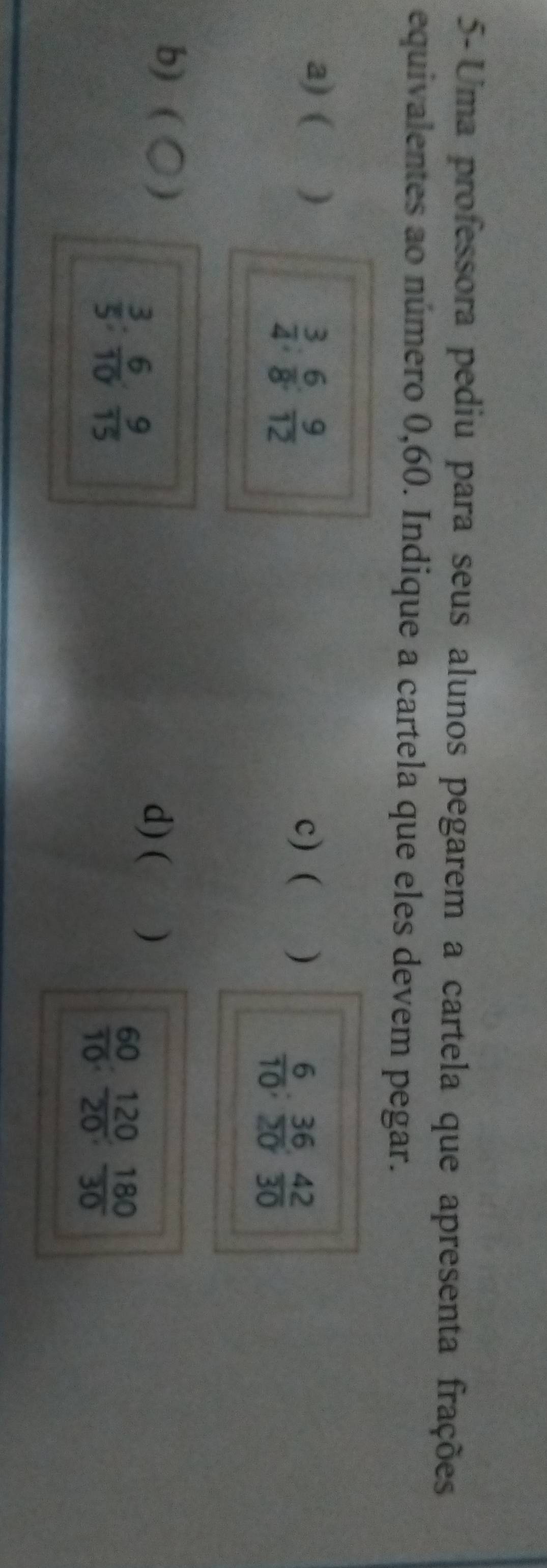 5-Uma professora pediu para seus alunos pegarem a cartela que apresenta frações 
equivalentes ao número 0,60. Indique a cartela que eles devem pegar. 
a) ( ) c) ( )
 3/4  :  6/8 : 9/12 
 6/10 ;  36/20 ;  42/30 
b) (O)
 3/5  :  6/10  :  9/15 
d) ( )
 60/10 ;  120/20 ;  180/30 