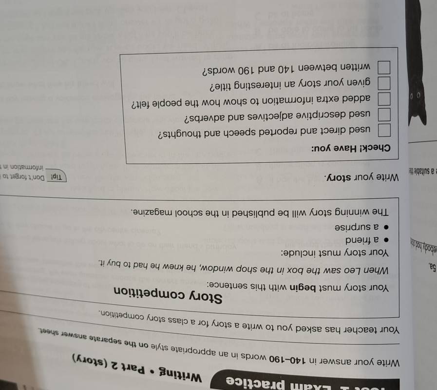 Exam practice 
Writing Part 2 (story) 
Write your answer in 140-190 words in an appropriate style on the separate answer sheet. 
Your teacher has asked you to write a story for a class story competition. 
Story competition 
Your story must begin with this sentence: 
5a. 
When Leo saw the box in the shop window, he knew he had to buy it. 
Your story must include: 
ebody had sh . a friend 
a surprise 
The winning story will be published in the school magazine. 
é a suitable tit Write your story. 
Tip! Don't forget to 
information in 
_ 
Check! Have you: 
used direct and reported speech and thoughts? 
used descriptive adjectives and adverbs? 
added extra information to show how the people felt? 
given your story an interesting title? 
written between 140 and 190 words?