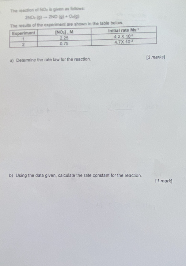 The reaction of NCs is given as follows:
2NO_2(g)to 2NO(g)+O_2(g)
experiment are shown in the table below.
a) Determine the rate law for the reaction. [3 marks]
b) Using the data given, calculate the rate constant for the reaction.
[1 mark]