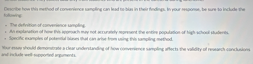 Describe how this method of convenience sampling can lead to bias in their fndings. In your response, be sure to include the 
following: 
The defnition of convenience sampling. 
An explanation of how this approach may not accurately represent the entire population of high school students. 
. Specific examples of potential biases that can arise from using this sampling method. 
Your essay should demonstrate a clear understanding of how convenience sampling affects the validity of research conclusions 
and include well-supported arguments.