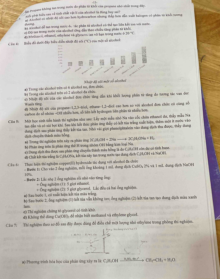 13-
Ja) Propane không tan trong nước do phân tử khối của propane nhỏ nhất trong dãy.
Mỗi phát biểu sau về tính chất vật lí của alcohol là đúng hay sai?
a Alcohol có nhiệt độ sôi cao hơn hydrocarbon nhưng thấp hơn dẫn xuất halogen có phân tử khối tương
đương.
b) Alcohol dễ tan trong nước dó các phân tử alcohol có thể tạo liên kết ion với nước.
c) Độ tan trong nước của alcohol tăng dần theo chiều tăng phân tử khổi.
d) Methanol, ethanol, ethylene và glyceror tan vô hạn trong nước ở 20°C.
Câu 4: Biểu đồ dưới đây biểu diễn nhiệt độ sôi (^circ C) của một số alcohol:
Nhiệt độ s
a) Trong các alcohol trên có 6 alcohol no, đơn chức.
b) Trong các alcohol trên có 2 alcohol đa chức.
c) Nhiệt độ sôi của các alcohol đơn chức tăng dần khi khối lượng phân tử tăng do tương tác van der
Waals tăng.
d) Nhiệt độ sôi của propane-1,2,3-triol, ethane-1,2-diol cao hơn so với alcohol đơn chức có cùng số
carbon do số nhóm -OH nhiều hơn, số liên kết hydrogen liên phân tử nhiều hơn.
Câu 5: Một học sinh tiến hành thí nghiệm như sau: Lấy một mẫu nhỏ Na vào cốc chứa ethanol dư, thấy mẫu Na
tan dần và có sủi bọt khí. Sau khi kết thúc phản ứng thấy có kết tủa trắng xuất hiện, thêm một ít nước vào
dung dịch sau phản ứng thấy kết tủa tan. Nhỏ vài giọt phenolphtalein vào dung dịch thu được, thấy dung
dịch chuyền thành màu hồng.
a) Trong thí nghiệm trên xảy ra phản ứng 2C_2H_5OH+2Na 2C_2H_5ONa+H_2.
b) Phản ứng trên là phản ứng thế H trong nhóm OH bằng kim loại Na.
c) Dung dịch thu được sau phản ứng chuyển thành màu hồng là do 6 C_2H_5C 0H còn dư có tính base.
d) Chất kết tủa trắng là C_2H_5ONa àa, kết tủa này tan trong nước tạo dung dịch C₂H₃OH và NaOH.
Câu 6: Thực hiện thí nghiệm copper(II) hydroxide tác dụng với alcohol đa chức
- Bước 1: Cho vào 2 ống nghiệm, mỗi ống khoảng 1 mL dung dịch CuSO_42% và 1 mL dung dịch NaOH
10%.
- Bước 2: Lắc nhẹ 2 ống nghiệm rồi nhỏ vào từng ổng:
+ Ông nghiệm (1): 5 giọt ethanol.
+ Ông nghiệm (2): 5 giọt glycerol. Lắc đều cả hai ống nghiệm.
a) Sau bước 1, có xuất hiện kết tủa màu trắng.
b) Sau bước 2, ống nghiệm (1) kết tủa vẫn không tan; ống nghiệm (2) kết tủa tan tạo dung dịch màu xanh
lam.
c) Thí nghiệm chứng tỏ glycerol có tính khử.
d) Không thể dùng Cu(OH)₂ để nhận biết methanol và ethylene glycol.
Câu 7: Thí nghiệm theo sơ đồ sau đây được dùng để điều chế một lượng nhỏ ethylene trong phòng thí nghiệm.
Bong tâm dụng dịch Na 
 H.(i)|+11.41)O
Dá Nuce
a) Phương trình hóa học của phản ứng xảy ra là: C_2H_5 OH xrightarrow H_2SO_4dic.t°CH_2=CH_2+H_2O.