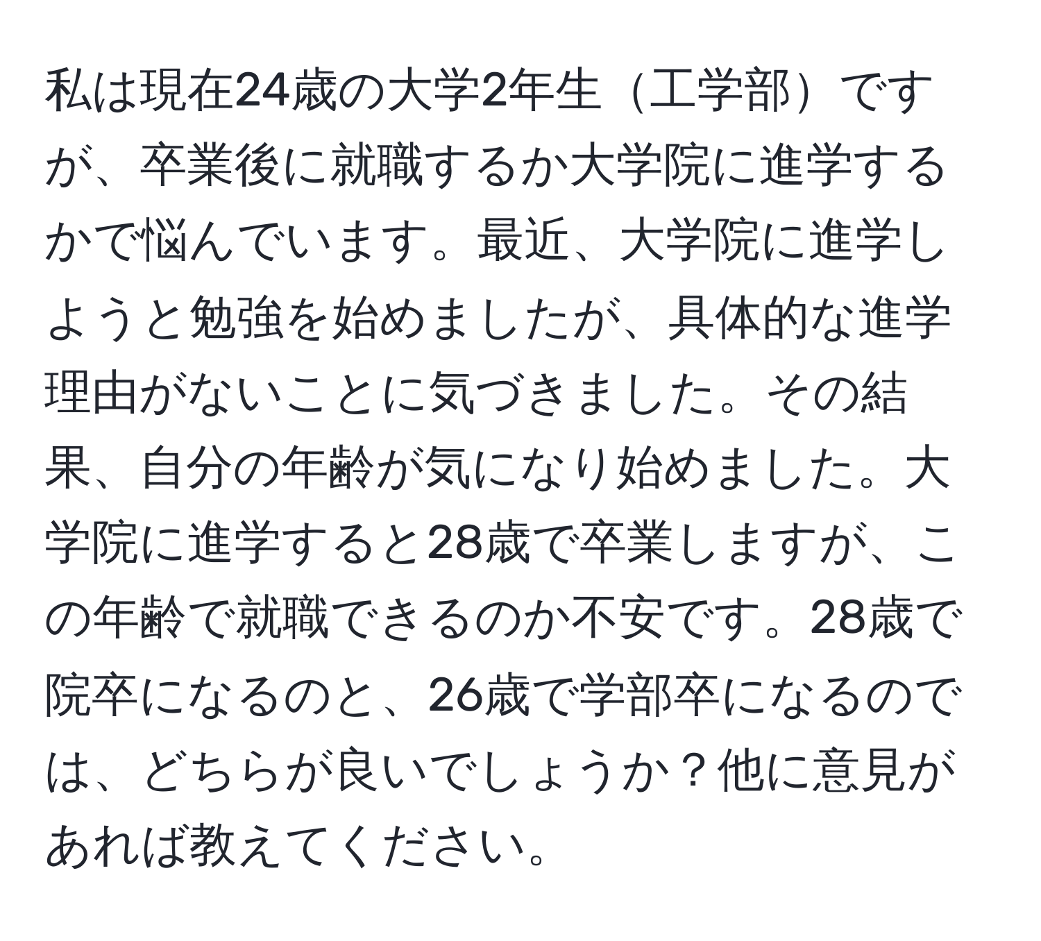 私は現在24歳の大学2年生工学部ですが、卒業後に就職するか大学院に進学するかで悩んでいます。最近、大学院に進学しようと勉強を始めましたが、具体的な進学理由がないことに気づきました。その結果、自分の年齢が気になり始めました。大学院に進学すると28歳で卒業しますが、この年齢で就職できるのか不安です。28歳で院卒になるのと、26歳で学部卒になるのでは、どちらが良いでしょうか？他に意見があれば教えてください。