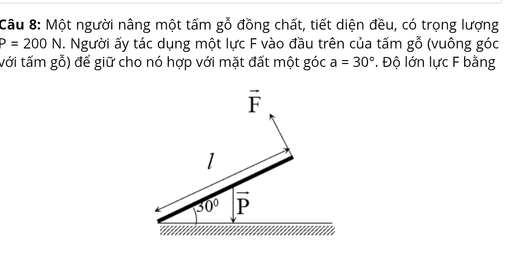 Một người nâng một tấm gỗ đồng chất, tiết diện đều, có trọng lượng
P=200N. Người ấy tác dụng một lực F vào đầu trên của tấm go (vuông góc
với tấm gwidehat g(widehat O) để giữ cho nó hợp với mặt đất một góc a=30°. Độ lớn lực F bằng
vector F
1
30° vector P