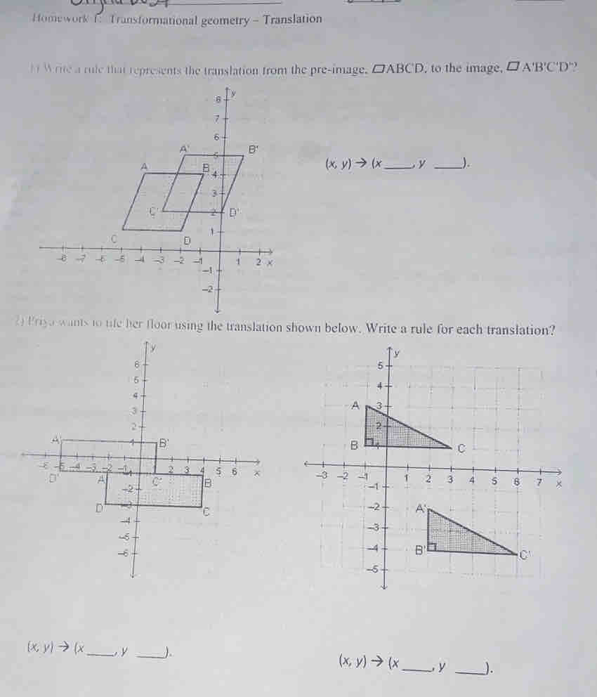 Homework f: Transformational geometry - Translation
H  Write a rule that represents the translation from the pre-image. □ ABCD , to the image, □ A'B'C'D' ,
(x,y)to (x _ y _).
2 Priyo wants to tife her floor using the translation shown below. Write a rule for each translation?

(x,y)to (x _ , y _) (x,y)to (x _ , y _).