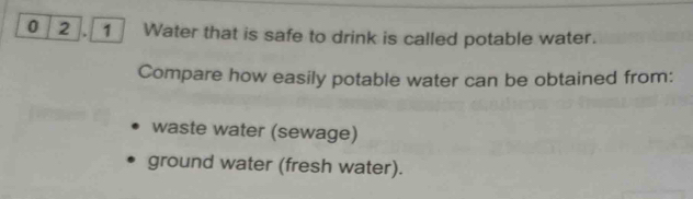 0 2 . 1 Water that is safe to drink is called potable water. 
Compare how easily potable water can be obtained from: 
waste water (sewage) 
ground water (fresh water).