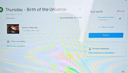 Thursday - Birth of the Universe : Your work Missing 
John Walsh · Oct 5
100 paints Due Yesterday, 11:59 PM Goagle Doos Giovanny Urbano 
Birth of the Uni... 
YouTube video ， 50 1 + Add or create 
Turn in 
Class comments 
Add a class comment 
Private comments 
Add comment to John Walsh