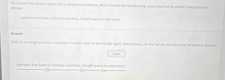 To convert this comma splice into a compound sentence, where should the coordinating conjunction but be added? Select the best 
answer. 
Jashawn has been to twenty countries, he still wants to visit more. 
Answer 
Click on a triangle to make a selection. To undo, click on the triangle again. Alternatively, use the Tab key and space bar to select or deselect. 
Clear 
Jashawn has been to twenty countries, he still wantsto visit more.