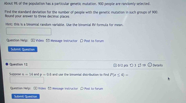 About 9% of the population has a particular genetic mutation. 900 people are randomly selected. 
Find the standard deviation for the number of people with the genetic mutation in such groups of 900. 
Round your answer to three decimal places 
Hint: this is a binomial random variable. Use the binomial RV formula for mean. 
Question Help: : [ Video - Message instructor 〇 Post to forum 
Submit Question 
Question 12 □ 0/2 pts つ 3 19 Details 
Suppose n=14 and p=0.6 and use the binomial distribution to find P(x≤ 4)=
Question Help: [ Video - Message instructor 〇 Post to forum 
Submit Question