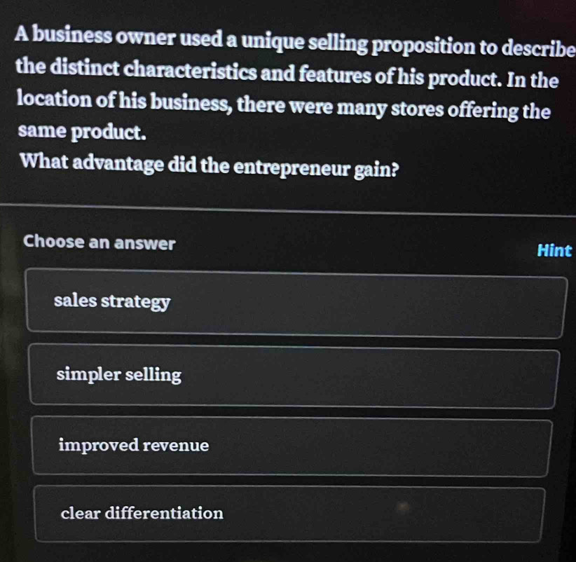 A business owner used a unique selling proposition to describe
the distinct characteristics and features of his product. In the
location of his business, there were many stores offering the
same product.
What advantage did the entrepreneur gain?
Choose an answer Hint
sales strategy
simpler selling
improved revenue
clear differentiation