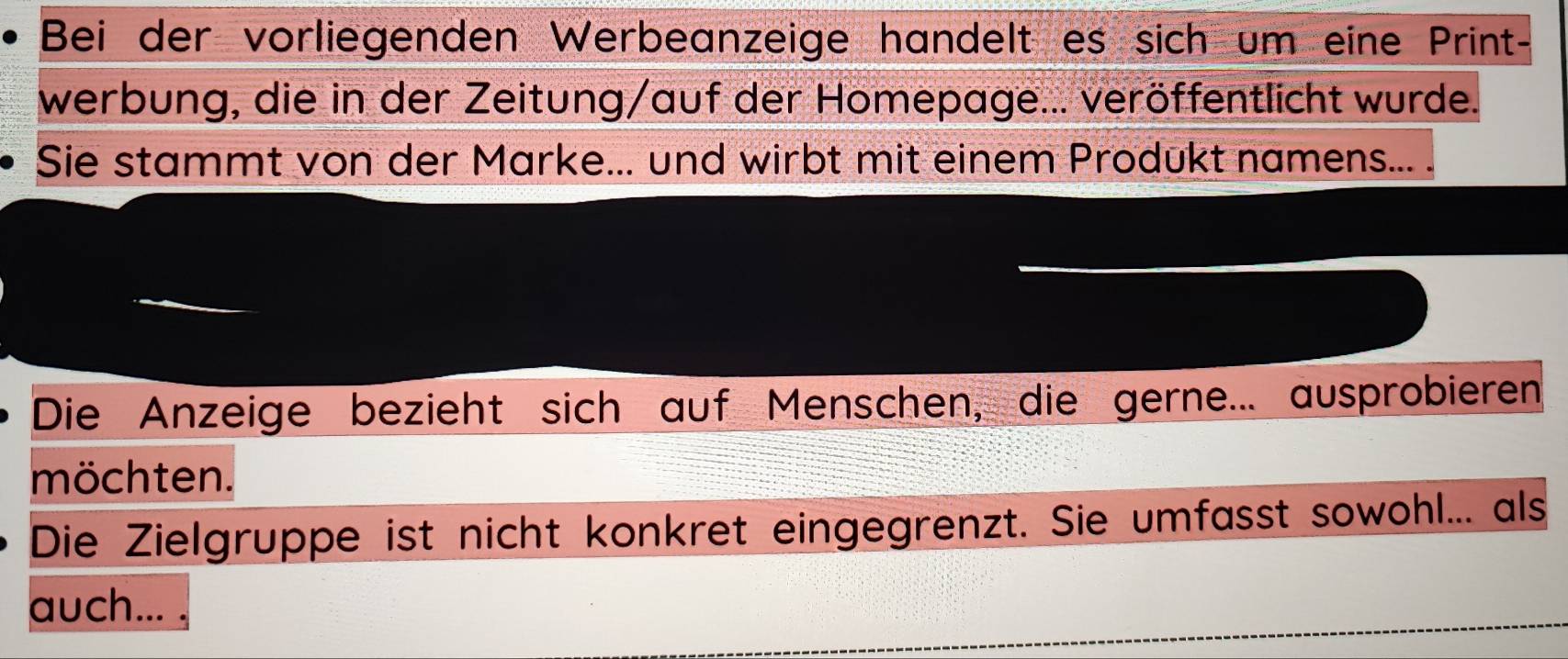 Bei der vorliegenden Werbeanzeige handelt es sich um eine Print- 
werbung, die in der Zeitung/auf der Homepage... veröffentlicht wurde. 
Sie stammt von der Marke... und wirbt mit einem Produkt namens... . 
Die Anzeige bezieht sich auf Menschen, die gerne... ausprobieren 
möchten. 
Die Zielgruppe ist nicht konkret eingegrenzt. Sie umfasst sowohl... als 
auch...