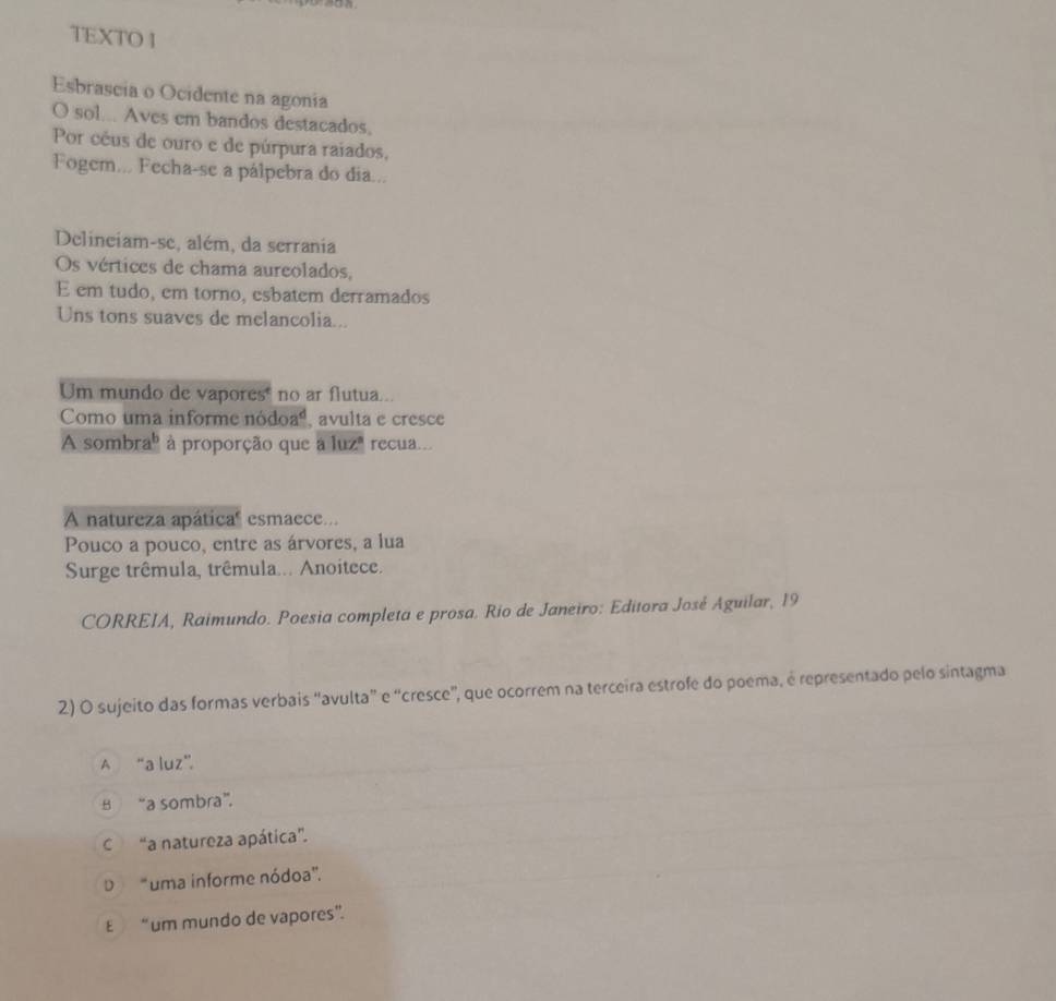 TEXTO 1
Esbrascia o Ocidente na agonia
O sol... Aves em bandos destacados.
Por céus de ouro e de púrpura raiados,
Fogem... Fecha-se a pálpebra do dia...
Delineiam-se, além, da serrania
Os vértices de chama aureolados,
E em tudo, em torno, esbatem derramados
Uns tons suaves de melancolia...
Um mundo de vapores no ar flutua...
Como uma informe nódoaá, avulta e cresce
A sombra" à proporção que a luz" recua...
A natureza apática" esmaece...
Pouco a pouco, entre as árvores, a lua
Surge trêmula, trêmula... Anoitece.
CORREIA, Raimundo. Poesia completa e prosa. Rio de Janeiro: Editora José Aguilar, 19
2) O sujeito das formas verbais “avulta” e “cresce”, que ocorrem na terceira estrofe do poema, é representado pelo sintagma
A “a luz”.
B “a sombra”.
“a natureza apática".
D "uma informe nódoa'.
E “um mundo de vapores”