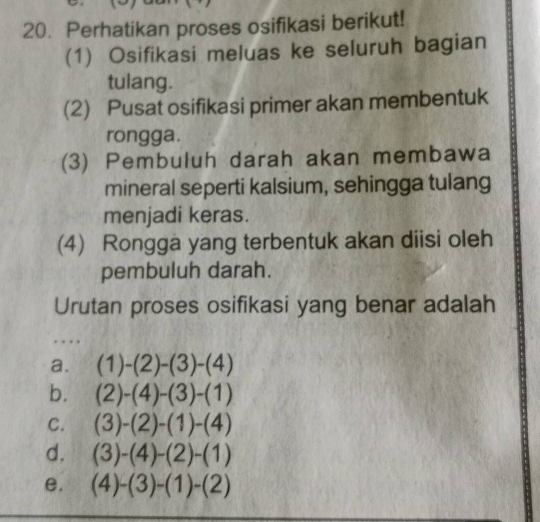 Perhatikan proses osifikasi berikut!
(1) Osifikasi meluas ke seluruh bagian
tulang.
(2) Pusat osifikasi primer akan membentuk
rongga.
(3) Pembuluh darah akan membawa
mineral seperti kalsium, sehingga tulang
menjadi keras.
(4) Rongga yang terbentuk akan diisi oleh
pembuluh darah.
Urutan proses osifikasi yang benar adalah
.
a. (1)-(2)-(3)-(4)
b. (2)-(4)-(3)-(1)
C. (3)-(2)-(1)-(4)
d. (3)-(4)-(2)-(1)
e. (4)-(3)-(1)-(2)