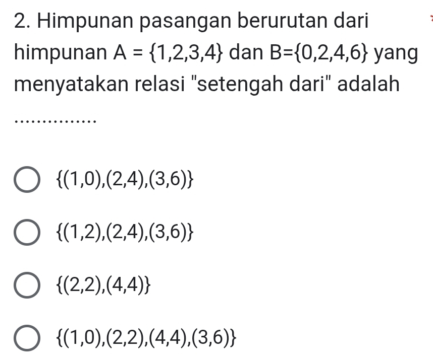 Himpunan pasangan berurutan dari
himpunan A= 1,2,3,4 dan B= 0,2,4,6 yang
menyatakan relasi "setengah dari" adalah
 (1,0),(2,4),(3,6)
 (1,2),(2,4),(3,6)
 (2,2),(4,4)
 (1,0),(2,2),(4,4),(3,6)