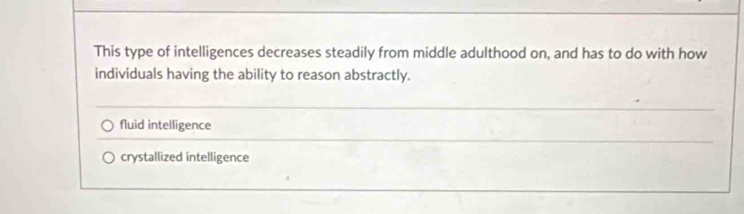 This type of intelligences decreases steadily from middle adulthood on, and has to do with how
individuals having the ability to reason abstractly.
fluid intelligence
crystallized intelligence