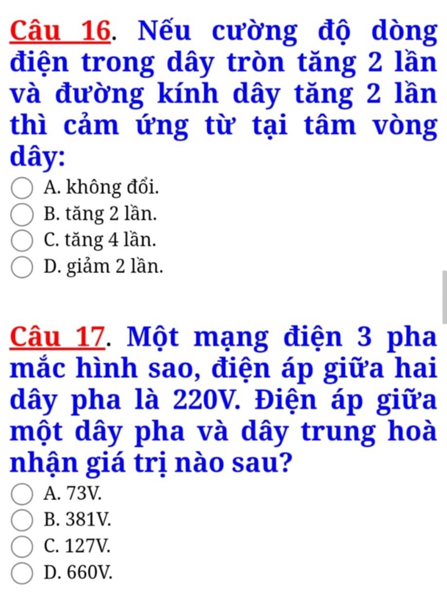 Nếu cường độ dòng
điện trong dây tròn tăng 2 lần
và đường kính dây tăng 2 lần
thì cảm ứng từ tại tâm vòng
dây:
A. không đổi.
B. tăng 2 lần.
C. tăng 4 lần.
D. giảm 2 lần.
Câu 17. Một mạng điện 3 pha
mắc hình sao, điện áp giữa hai
dây pha là 220V. Điện áp giữa
một dây pha và dây trung hoà
nhận giá trị nào sau?
A. 73V.
B. 381V.
C. 127V.
D. 660V.