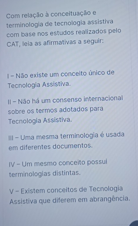 Com relação à conceituação e 
terminologia de tecnologia assistiva 
com base nos estudos realizados pelo 
CAT, leia as afirmativas a seguir: 
I - Não existe um conceito único de 
Tecnologia Assistiva. 
II - Não há um consenso internacional 
sobre os termos adotados para 
Tecnologia Assistiva. 
III - Uma mesma terminologia é usada 
em diferentes documentos. 
IV - Um mesmo conceito possui 
terminologias distintas. 
V - Existem conceitos de Tecnologia 
Assistiva que diferem em abrangência.