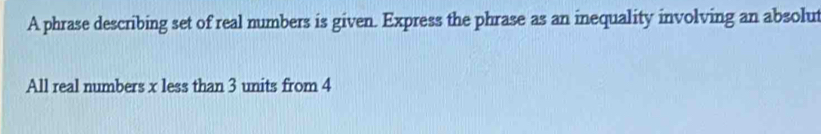 A phrase describing set of real numbers is given. Express the phrase as an inequality involving an absolut 
All real numbers x less than 3 units from 4