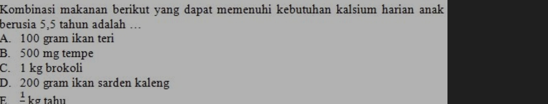 Kombinasi makanan berikut yang dapat memenuhi kebutuhan kalsium harian anak
berusia 5,5 tahun adalah ...
A. 100 gram ikan teri
B. 500 mg tempe
C. 1 kg brokoli
D. 200 gram ikan sarden kaleng
E ±kg tahu