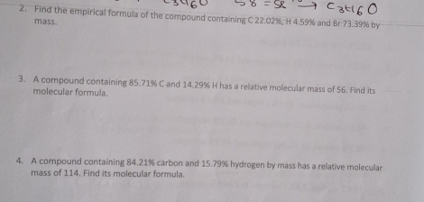 Find the empirical formula of the compound containing C 22.02%, H 4.59% and Br 73.39% by 
mass. 
3. A compound containing 85.71% C and 14.29% H has a relative molecular mass of 56. Find its 
molecular formula. 
4. A compound containing 84.21% carbon and 15.79% hydrogen by mass has a relative molecular 
mass of 114. Find its molecular formula.