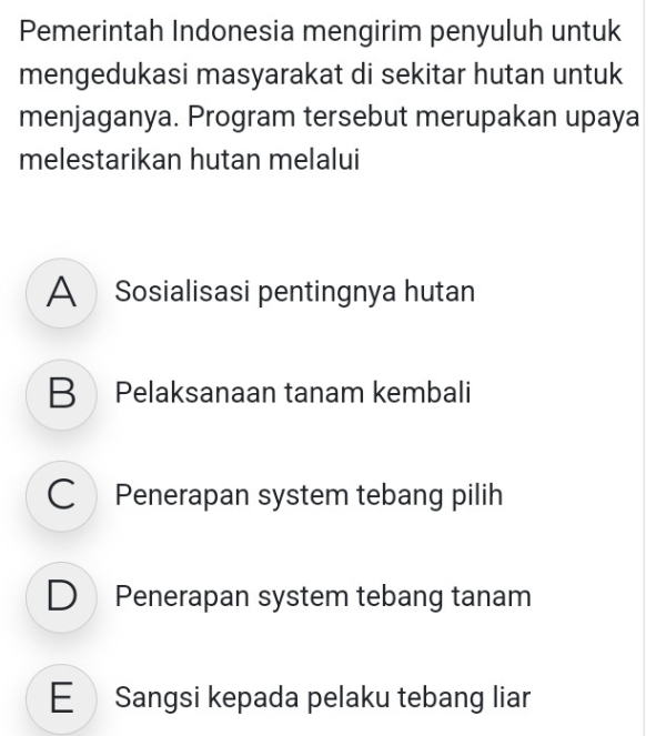 Pemerintah Indonesia mengirim penyuluh untuk
mengedukasi masyarakat di sekitar hutan untuk
menjaganya. Program tersebut merupakan upaya
melestarikan hutan melalui
A Sosialisasi pentingnya hutan
B Pelaksanaan tanam kembali
C Penerapan system tebang pilih
D Penerapan system tebang tanam
E Sangsi kepada pelaku tebang liar