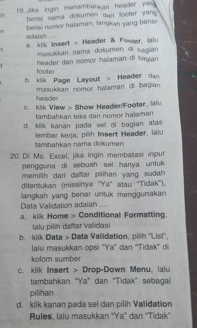 Jika ingin menambahkan header yan 
in berisi nama dokumen dan footer yang 
berisi nomor halaman, langkah yang benar 
n 
adalah .... 
a、 klik Insert > Header & Footer, lalu 
n 
masukkan nama dokumen di bagian 
+ header dan nomor halaman di bagian 
footer 
b. klik Page Layout > Header dan 
masukkan nomor halaman di bagian 
header 
c. klik View > Show Header/Footer, lalu 
tambahkan teks dan nomor halaman 
d. klik kanan pada sel di bagian atas 
lembar kerja, pilih Insert Header, lalu 
tambahkan nama dokumen 
20. Di Ms. Excel, jika ingin membatasi input 
pengguna di sebuah sel hanya untuk 
memilih dari daftar pilihan yang sudah 
ditentukan (misalnya “Ya” atau “Tidak”), 
langkah yang benar untuk menggunakan 
Data Validation adalah .... 
a. klik Home > Conditional Formatting, 
lalu pilih daftar validasi 
b. klik Data > Data Validation, pilih “List”, 
lalu masukkan opsi “Ya” dan “Tidak” di 
kolom sumber 
c. klik Insert > Drop-Down Menu, lalu 
tambahkan “Ya”dan “Tidak” sebagai 
pilihan 
d. klik kanan pada sel dan pilih Validation 
Rules, lalu masukkan “Ya” dan “Tidak”