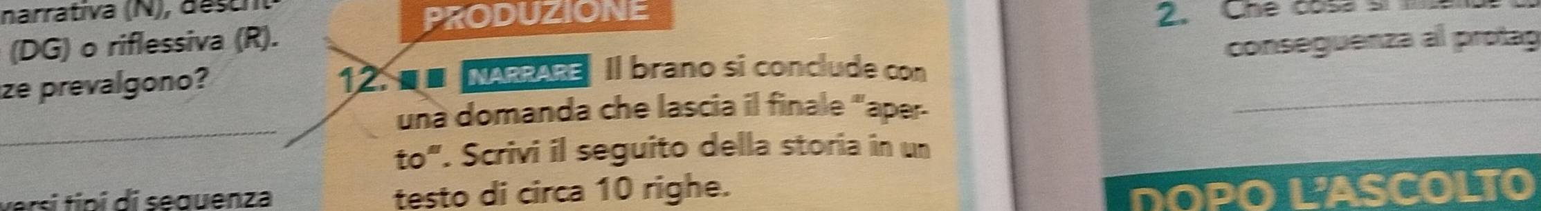 narrativa (N), destht 
PRODUZIONE 
(DG) o riflessiva (R). 2. Che cosa si me 
ze prevalgono? 12. ■■ NARRARE Il brano si conclude con conseguenza al protag 
_ 
una domanda che lascia il finale "aper 
to". Scrivi il seguito della storia in un 
versi tipi di sequenza testo di circa 10 righe. DOPO L'ASCOLTO