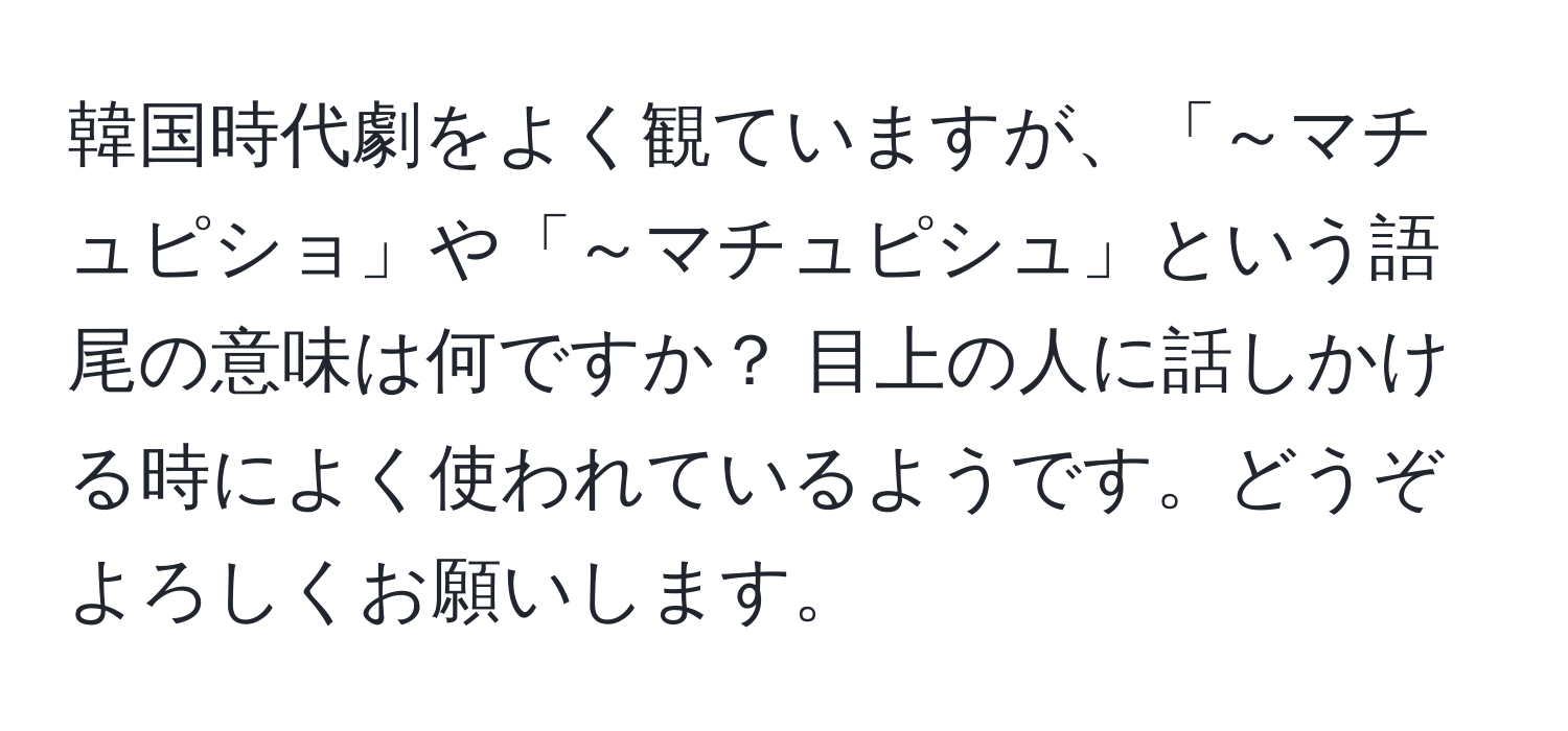 韓国時代劇をよく観ていますが、「～マチュピショ」や「～マチュピシュ」という語尾の意味は何ですか？ 目上の人に話しかける時によく使われているようです。どうぞよろしくお願いします。