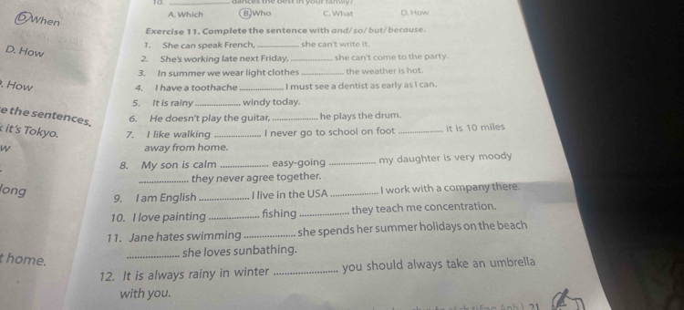 Which BJWho C. What D. How
DWhen
Exercise 11. Complete the sentence with and/so/ but/ because.
1. She can speak French, _she can't write it.
D. How
2. She's working late next Friday, _she can't come to the party.
3. In summer we wear light clothes _the weather is hot.
. How
4. I have a toothache _I must see a clentist as early as I can.
5. It is rainy_ windy today.
e the sentences.
6. He doesn't play the guitar, _he plays the drum.
it's Tokyo. 7. I like walking _I never go to school on foot _it is 10 miles
W away from home.
8. My son is calm _easy-going _my daughter is very moody 
_they never agree together.
long
9. I am English_ I live in the USA _I work with a company there.
10. I love painting _fishing_ they teach me concentration.
11. Jane hates swimming _she spends her summer holidays on the beach
_she loves sunbathing.
t home.
12. It is always rainy in winter _you should always take an umbrella 
with you.