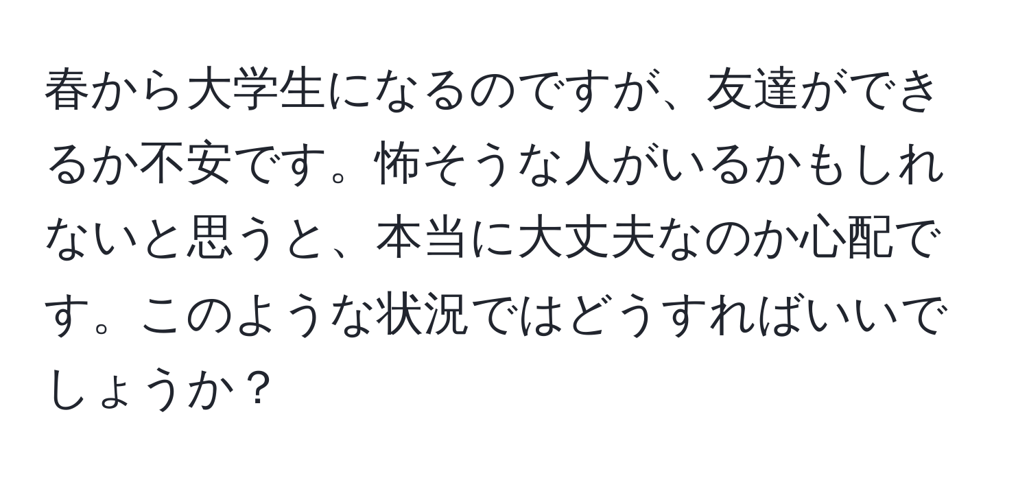 春から大学生になるのですが、友達ができるか不安です。怖そうな人がいるかもしれないと思うと、本当に大丈夫なのか心配です。このような状況ではどうすればいいでしょうか？